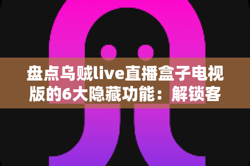 盘点乌贼live直播盒子电视版的6大隐藏功能：解锁客厅大屏的正确使用姿势