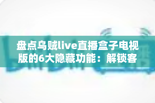 盘点乌贼live直播盒子电视版的6大隐藏功能：解锁客厅大屏的正确使用姿势