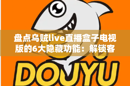 盘点乌贼live直播盒子电视版的6大隐藏功能：解锁客厅大屏的正确使用姿势