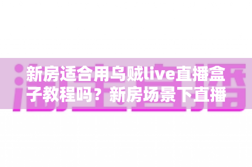 新房适合用乌贼live直播盒子教程吗?新房场景下直播盒子安装使用全解析 新房适合用乌贼live直播盒子教程吗?新房场景下直播盒子安装使用全解析