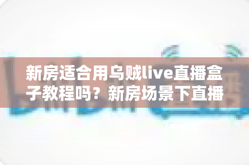 新房适合用乌贼live直播盒子教程吗？新房场景下直播盒子安装使用全解析