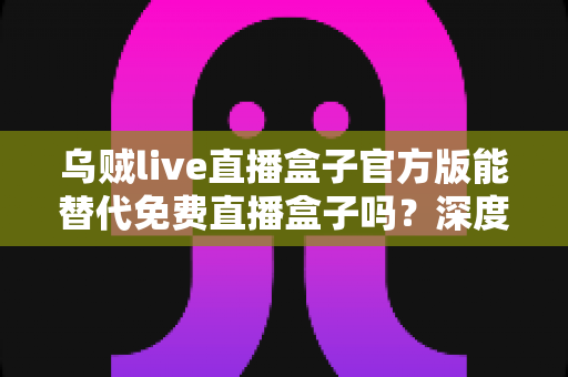 乌贼live直播盒子官方版能替代免费直播盒子吗?深度对比官方版与免费直播盒子的优劣与实用选择指南 乌贼live直播盒子官方版能替代免费直播盒子吗?深度对比官方版与免费直播盒子的优劣与实用选择指南