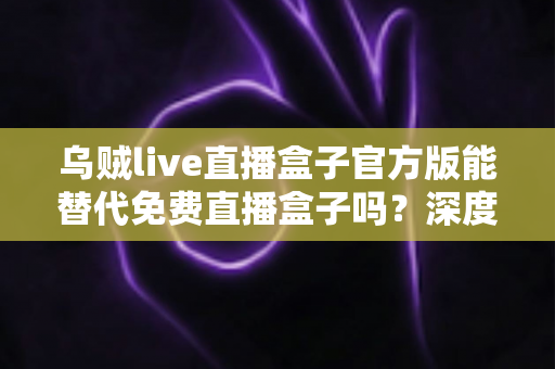 乌贼live直播盒子官方版能替代免费直播盒子吗?深度对比官方版与免费直播盒子的优劣与实用选择指南 乌贼live直播盒子官方版能替代免费直播盒子吗?深度对比官方版与免费直播盒子的优劣与实用选择指南