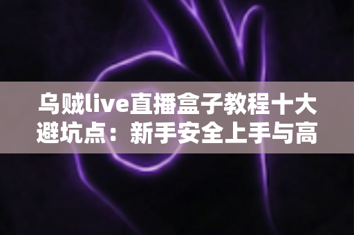 乌贼live直播盒子教程十大避坑点：新手安全上手与高效使用的完整实用指南
