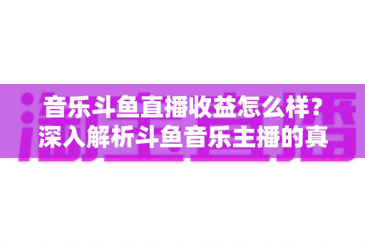 音乐斗鱼直播收益怎么样？深入解析斗鱼音乐主播的真实收入水平与变现路径