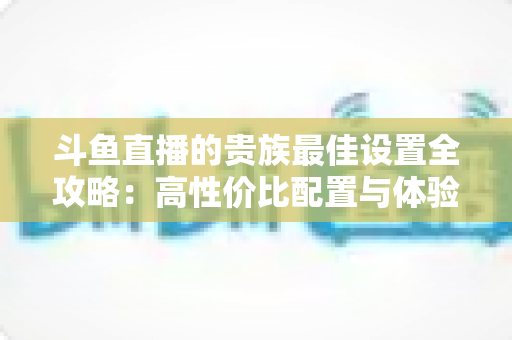 斗鱼直播的贵族最佳设置全攻略：高性价比配置与体验优化完整指南