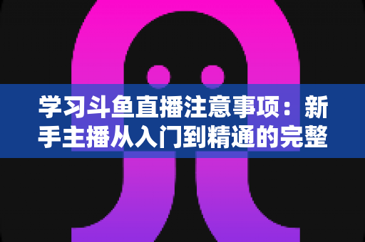 学习斗鱼直播注意事项：新手主播从入门到精通的完整避坑指南