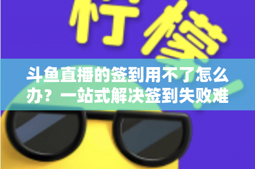 斗鱼直播的签到用不了怎么办?一站式解决签到失败难题的实用指南 斗鱼直播的签到用不了怎么办?一站式解决签到失败难题的实用指南