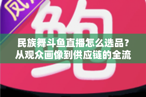 民族舞斗鱼直播怎么选品？从观众画像到供应链的全流程实战选品指南