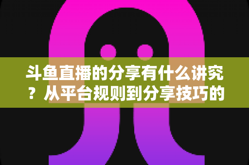 斗鱼直播的分享有什么讲究?从平台规则到分享技巧的全面解析指南 斗鱼直播的分享有什么讲究?从平台规则到分享技巧的全面解析指南