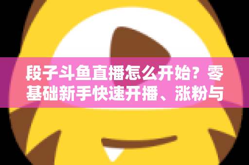 段子斗鱼直播怎么开始?零基础新手快速开播、涨粉与变现全攻略 段子斗鱼直播怎么开始?零基础新手快速开播、涨粉与变现全攻略