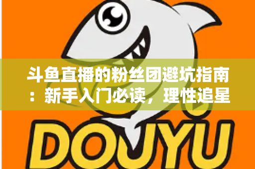 斗鱼直播的粉丝团避坑指南:新手入门必读,理性追星不踩雷 斗鱼直播的粉丝团避坑指南:新手入门必读,理性追星不踩雷
