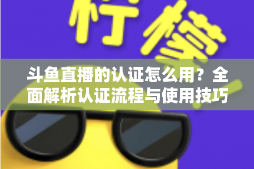 斗鱼直播的认证怎么用？全面解析认证流程与使用技巧，助你快速开启直播之旅