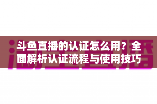 斗鱼直播的认证怎么用？全面解析认证流程与使用技巧，助你快速开启直播之旅