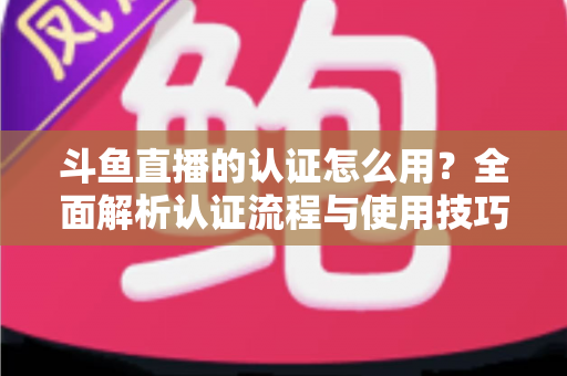 斗鱼直播的认证怎么用？全面解析认证流程与使用技巧，助你快速开启直播之旅