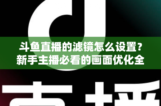 斗鱼直播的滤镜怎么设置?新手主播必看的画面优化全攻略 斗鱼直播的滤镜怎么设置?新手主播必看的画面优化全攻略