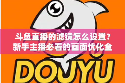 斗鱼直播的滤镜怎么设置?新手主播必看的画面优化全攻略 斗鱼直播的滤镜怎么设置?新手主播必看的画面优化全攻略