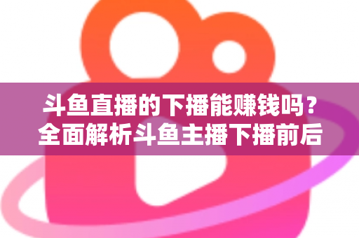 斗鱼直播的下播能赚钱吗？全面解析斗鱼主播下播前后的收益来源与变现技巧