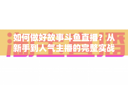 如何做好故事斗鱼直播?从新手到人气主播的完整实战运营指南 如何做好故事斗鱼直播?从新手到人气主播的完整实战运营指南