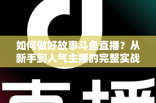 如何做好故事斗鱼直播？从新手到人气主播的完整实战运营指南