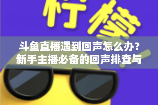 斗鱼直播遇到回声怎么办?新手主播必备的回声排查与解决全攻略 斗鱼直播遇到回声怎么办?新手主播必备的回声排查与解决全攻略