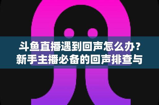 斗鱼直播遇到回声怎么办?新手主播必备的回声排查与解决全攻略 斗鱼直播遇到回声怎么办?新手主播必备的回声排查与解决全攻略