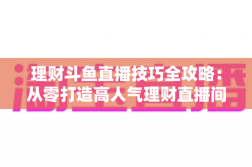 理财斗鱼直播技巧全攻略:从零打造高人气理财直播间的实战秘籍 理财斗鱼直播技巧全攻略:从零打造高人气理财直播间的实战秘籍