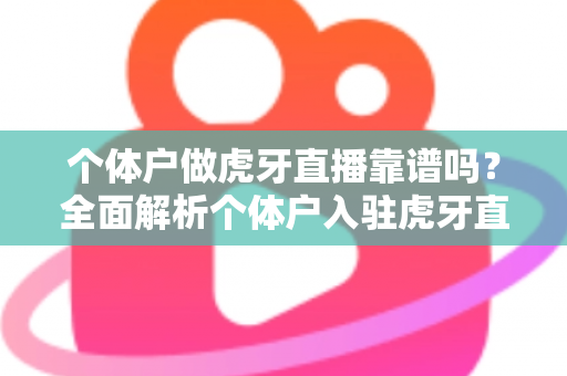 个体户做虎牙直播靠谱吗？全面解析个体户入驻虎牙直播的优势、风险与实操建议