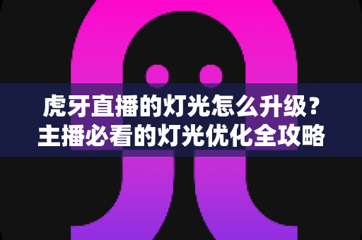 虎牙直播的灯光怎么升级?主播必看的灯光优化全攻略 虎牙直播的灯光怎么升级?主播必看的灯光优化全攻略