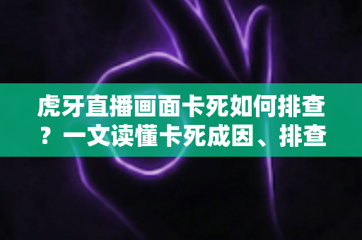 虎牙直播画面卡死如何排查？一文读懂卡死成因、排查步骤与预防技巧
