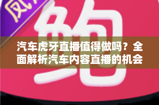 汽车虎牙直播值得做吗？全面解析汽车内容直播的机会、挑战与变现前景