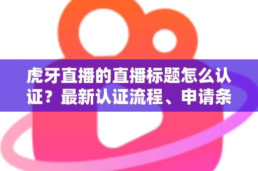 虎牙直播的直播标题怎么认证?最新认证流程、申请条件与实用技巧全解析 虎牙直播的直播标题怎么认证?最新认证流程、申请条件与实用技巧全解析