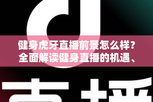 健身虎牙直播前景怎么样？全面解读健身直播的机遇、挑战与未来趋势