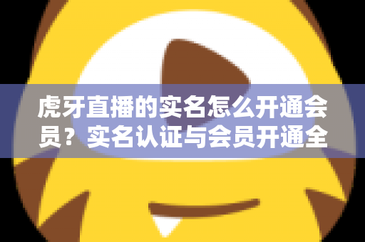 虎牙直播的实名怎么开通会员?实名认证与会员开通全流程详解指南 虎牙直播的实名怎么开通会员?实名认证与会员开通全流程详解指南