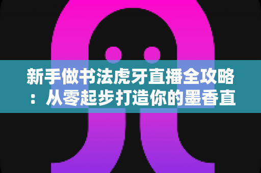 新手做书法虎牙直播全攻略:从零起步打造你的墨香直播间 新手做书法虎牙直播全攻略:从零起步打造你的墨香直播间