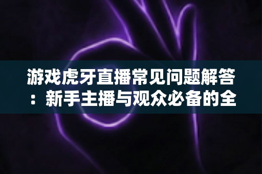 游戏虎牙直播常见问题解答：新手主播与观众必备的全方位实战指南