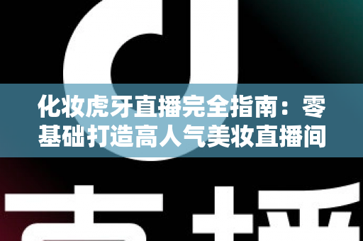化妆虎牙直播完全指南：零基础打造高人气美妆直播间的实战攻略
