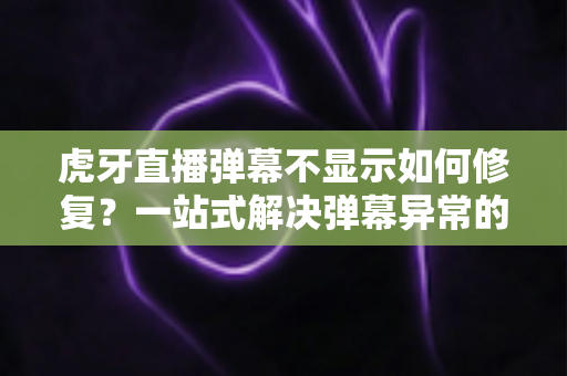 虎牙直播弹幕不显示如何修复？一站式解决弹幕异常的完整指南与实用技巧