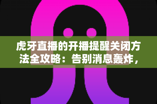 虎牙直播的开播提醒关闭方法全攻略：告别消息轰炸，找回清净体验