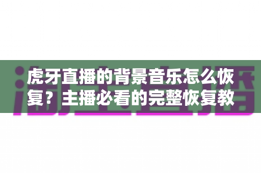 虎牙直播的背景音乐怎么恢复？主播必看的完整恢复教程与实用避坑指南