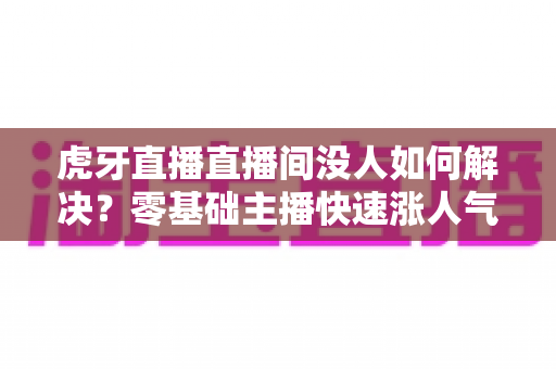 虎牙直播直播间没人如何解决?零基础主播快速涨人气、留观众的实战全攻略 虎牙直播直播间没人如何解决?零基础主播快速涨人气、留观众的实战全攻略