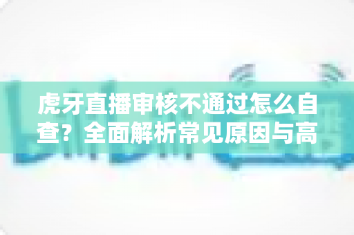 虎牙直播审核不通过怎么自查?全面解析常见原因与高效过审技巧 虎牙直播审核不通过怎么自查?全面解析常见原因与高效过审技巧