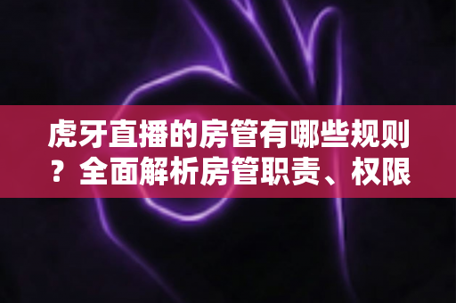 虎牙直播的房管有哪些规则?全面解析房管职责、权限与管理规范指南 虎牙直播的房管有哪些规则?全面解析房管职责、权限与管理规范指南