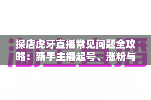 探店虎牙直播常见问题全攻略：新手主播起号、涨粉与变现的一站式实战指南