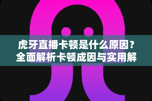 虎牙直播卡顿是什么原因？全面解析卡顿成因与实用解决方案指南