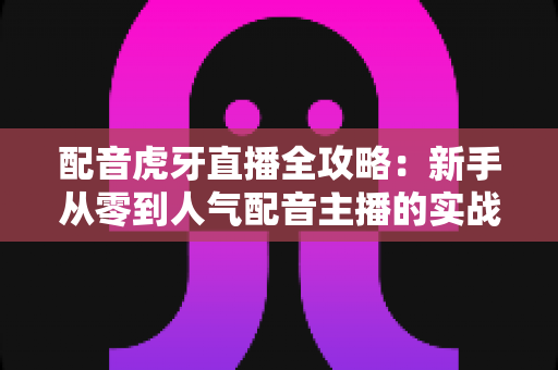 配音虎牙直播全攻略:新手从零到人气配音主播的实战指南 配音虎牙直播全攻略:新手从零到人气配音主播的实战指南