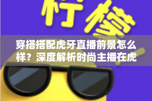 穿搭搭配虎牙直播前景怎么样？深度解析时尚主播在虎牙的发展机遇、变现路径与实操指南