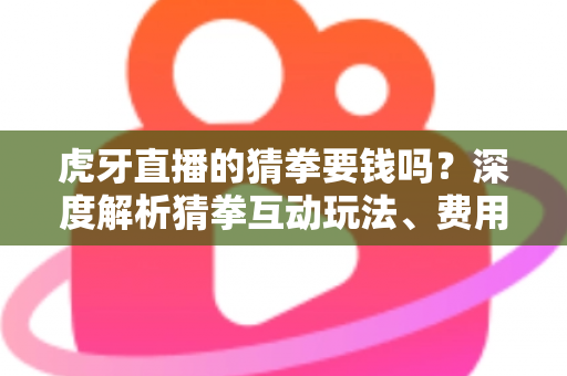 虎牙直播的猜拳要钱吗？深度解析猜拳互动玩法、费用真相与安全参与指南