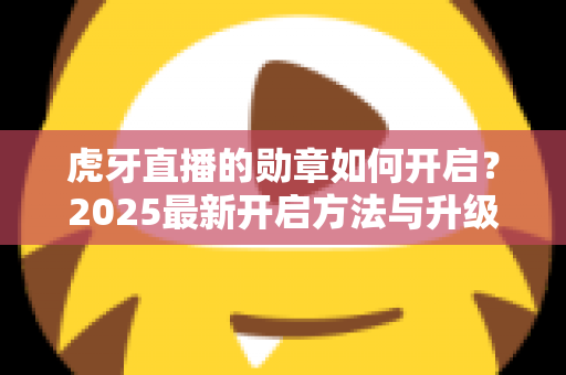 虎牙直播的勋章如何开启?2025最新开启方法与升级攻略全解析 虎牙直播的勋章如何开启?2025最新开启方法与升级攻略全解析