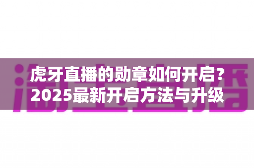 虎牙直播的勋章如何开启?2025最新开启方法与升级攻略全解析 虎牙直播的勋章如何开启?2025最新开启方法与升级攻略全解析